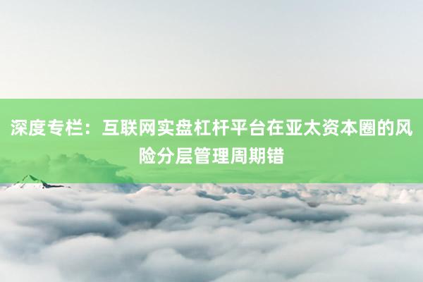 深度专栏：互联网实盘杠杆平台在亚太资本圈的风险分层管理周期错