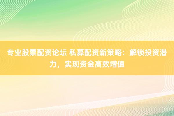 专业股票配资论坛 私募配资新策略：解锁投资潜力，实现资金高效增值