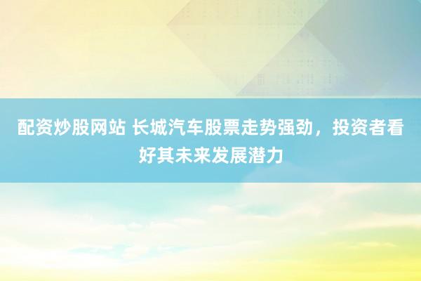 配资炒股网站 长城汽车股票走势强劲，投资者看好其未来发展潜力