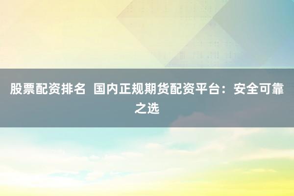 股票配资排名  国内正规期货配资平台：安全可靠之选
