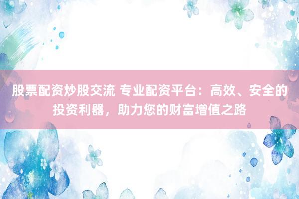 股票配资炒股交流 专业配资平台：高效、安全的投资利器，助力您的财富增值之路