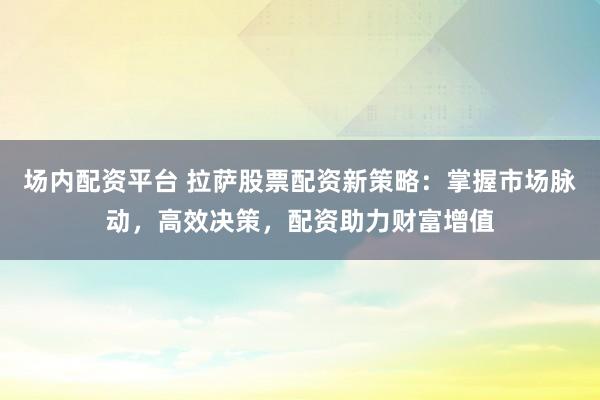 场内配资平台 拉萨股票配资新策略：掌握市场脉动，高效决策，配资助力财富增值