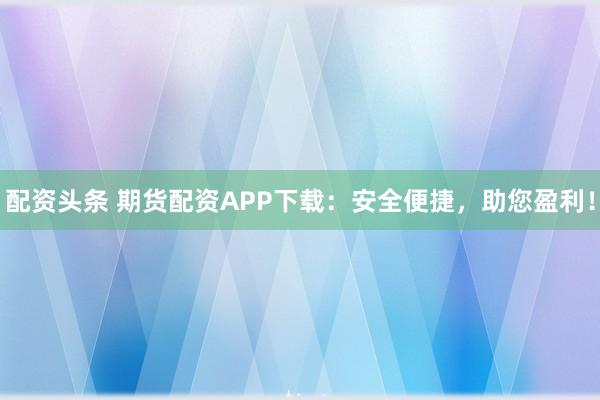 配资头条 期货配资APP下载：安全便捷，助您盈利！