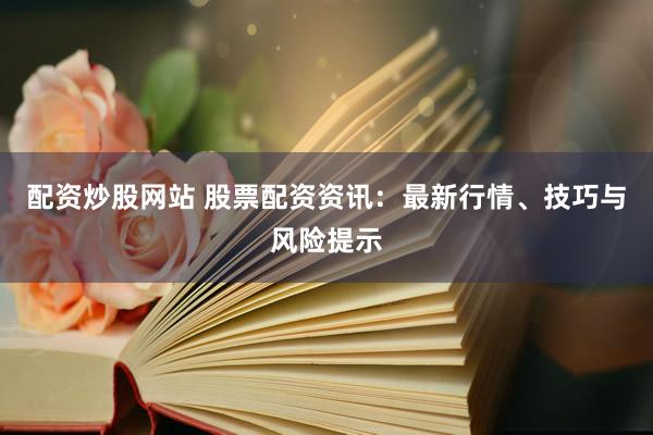 配资炒股网站 股票配资资讯：最新行情、技巧与风险提示