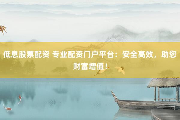 低息股票配资 专业配资门户平台：安全高效，助您财富增值！