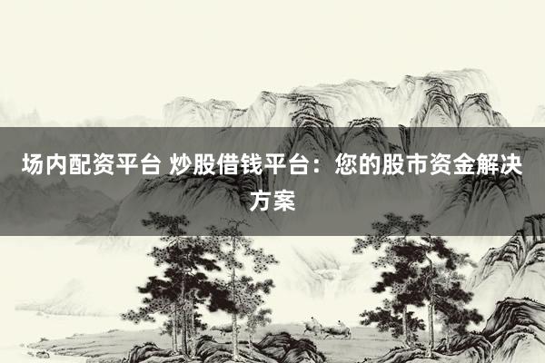 场内配资平台 炒股借钱平台：您的股市资金解决方案