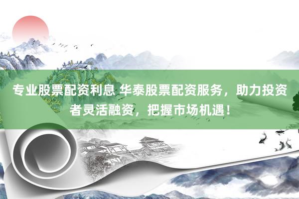 专业股票配资利息 华泰股票配资服务，助力投资者灵活融资，把握市场机遇！