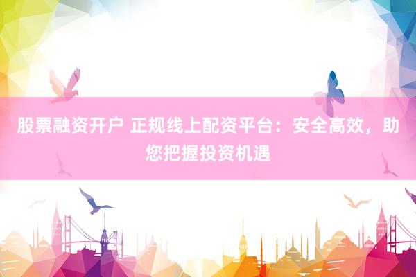股票融资开户 正规线上配资平台：安全高效，助您把握投资机遇