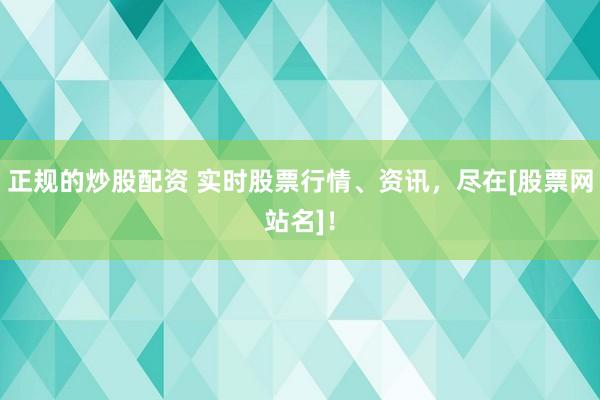 正规的炒股配资 实时股票行情、资讯，尽在[股票网站名]！