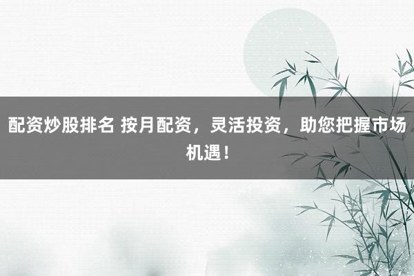配资炒股排名 按月配资，灵活投资，助您把握市场机遇！