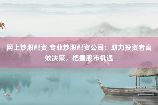 网上炒股配资 专业炒股配资公司：助力投资者高效决策，把握股市机遇
