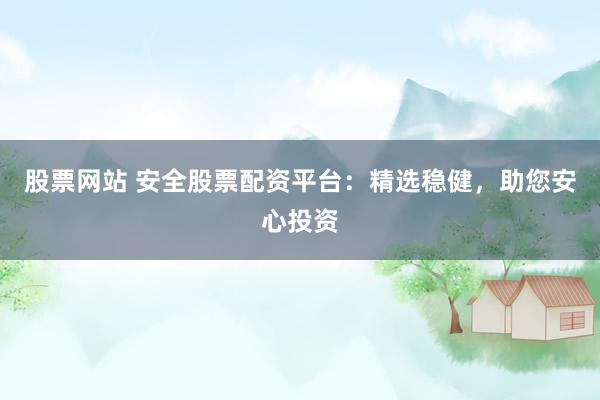 股票网站 安全股票配资平台：精选稳健，助您安心投资