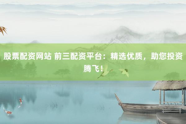 股票配资网站 前三配资平台：精选优质，助您投资腾飞！