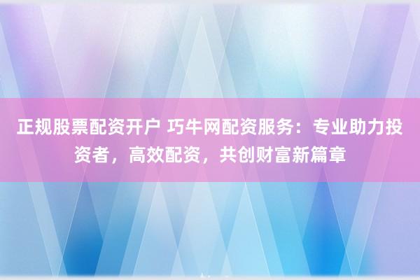 正规股票配资开户 巧牛网配资服务：专业助力投资者，高效配资，共创财富新篇章