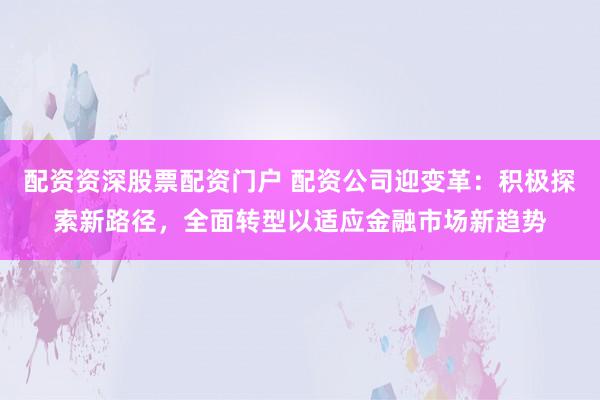 配资资深股票配资门户 配资公司迎变革：积极探索新路径，全面转型以适应金融市场新趋势