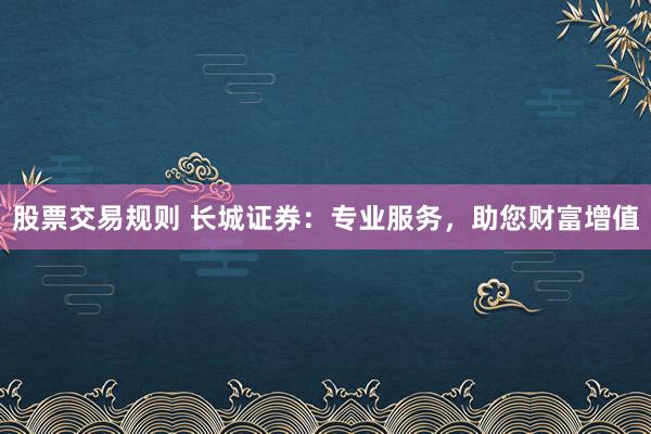 股票交易规则 长城证券：专业服务，助您财富增值