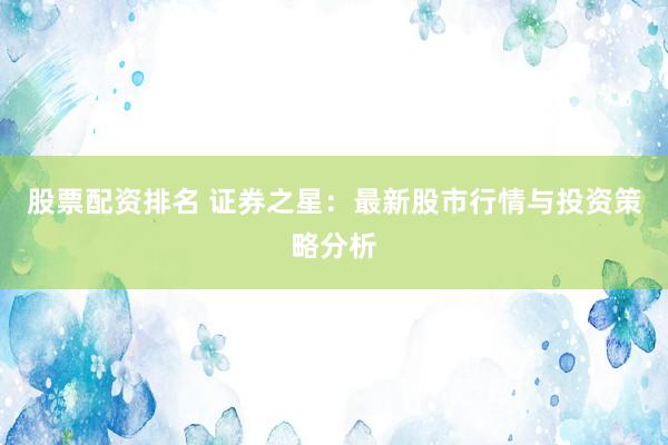 股票配资排名 证券之星：最新股市行情与投资策略分析