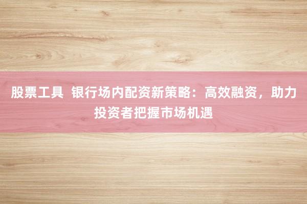 股票工具  银行场内配资新策略：高效融资，助力投资者把握市场机遇