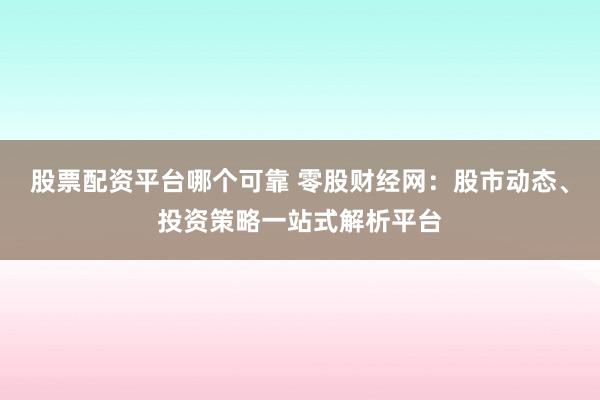股票配资平台哪个可靠 零股财经网：股市动态、投资策略一站式解析平台