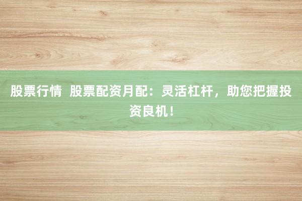 股票行情  股票配资月配：灵活杠杆，助您把握投资良机！
