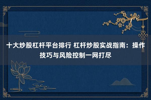 十大炒股杠杆平台排行 杠杆炒股实战指南：操作技巧与风险控制一网打尽