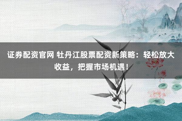 证券配资官网 牡丹江股票配资新策略：轻松放大收益，把握市场机遇！