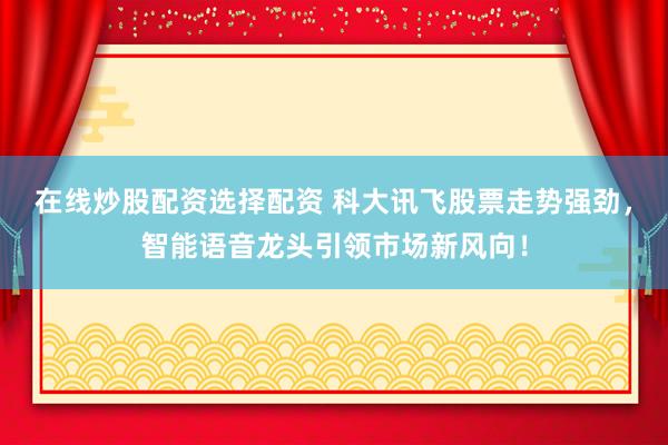 在线炒股配资选择配资 科大讯飞股票走势强劲，智能语音龙头引领市场新风向！