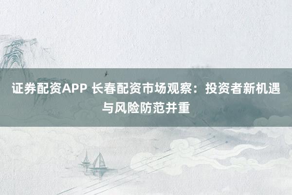 证券配资APP 长春配资市场观察：投资者新机遇与风险防范并重