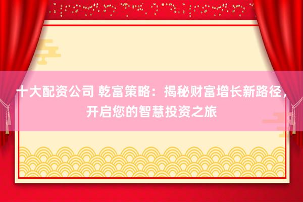 十大配资公司 乾富策略：揭秘财富增长新路径，开启您的智慧投资之旅