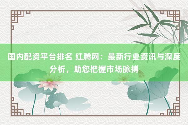 国内配资平台排名 红腾网：最新行业资讯与深度分析，助您把握市场脉搏