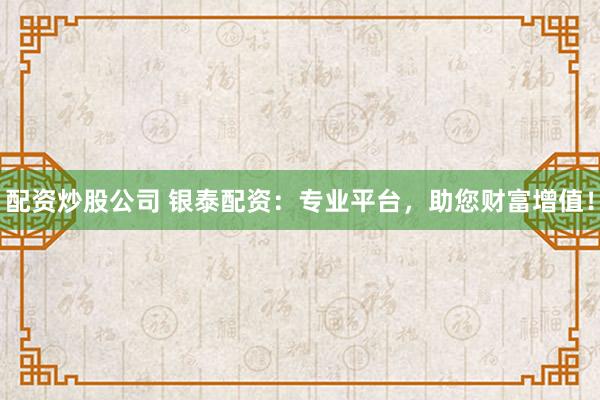 配资炒股公司 银泰配资：专业平台，助您财富增值！