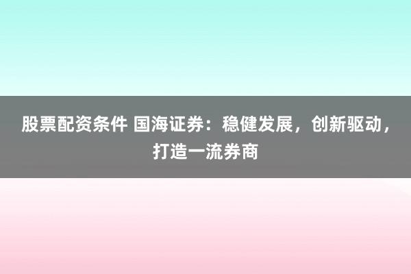 股票配资条件 国海证券：稳健发展，创新驱动，打造一流券商